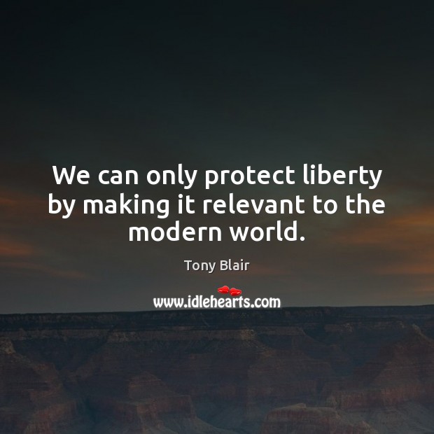 We can only protect liberty by making it relevant to the modern world. Tony Blair Picture Quote