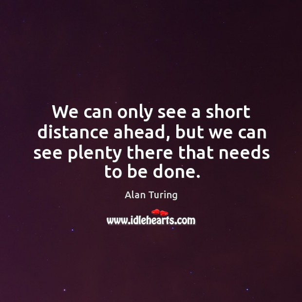 We can only see a short distance ahead, but we can see plenty there that needs to be done. Alan Turing Picture Quote