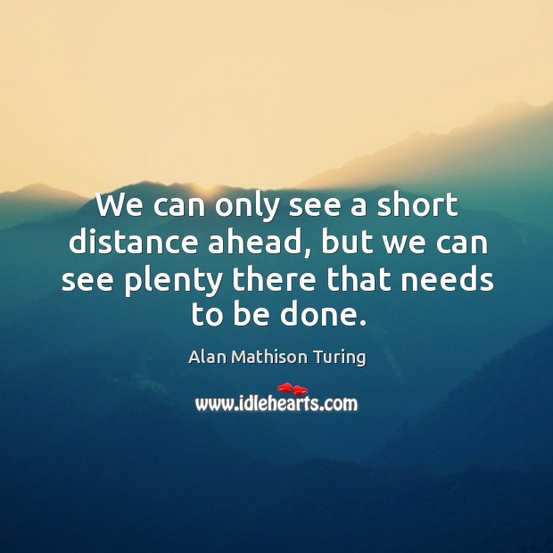 We can only see a short distance ahead, but we can see plenty there that needs to be done. Alan Mathison Turing Picture Quote