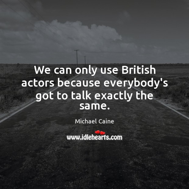 We can only use British actors because everybody’s got to talk exactly the same. Michael Caine Picture Quote