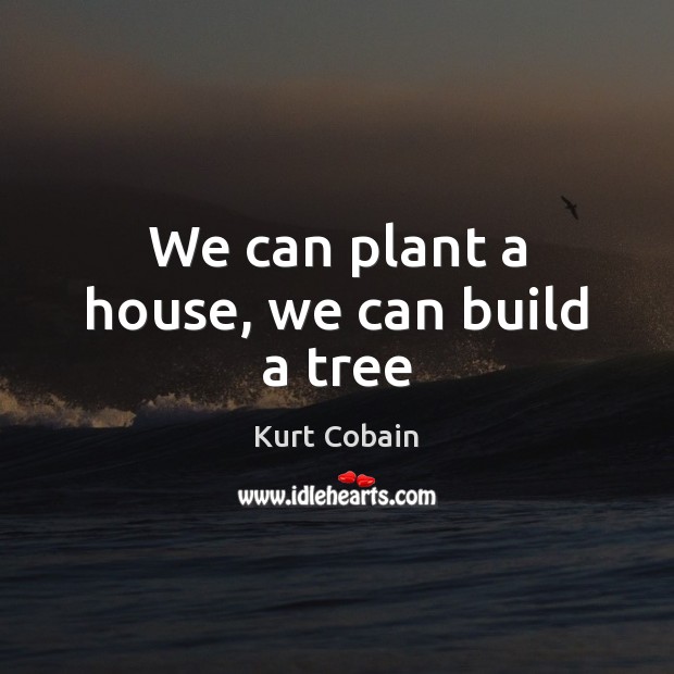 We can plant a house, we can build a tree Kurt Cobain Picture Quote