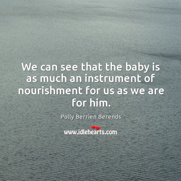 We can see that the baby is as much an instrument of nourishment for us as we are for him. Polly Berrien Berends Picture Quote