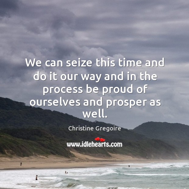 We can seize this time and do it our way and in the process be proud of ourselves and prosper as well. Christine Gregoire Picture Quote