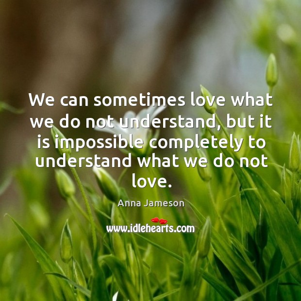 We can sometimes love what we do not understand, but it is impossible completely to understand what we do not love. Anna Jameson Picture Quote