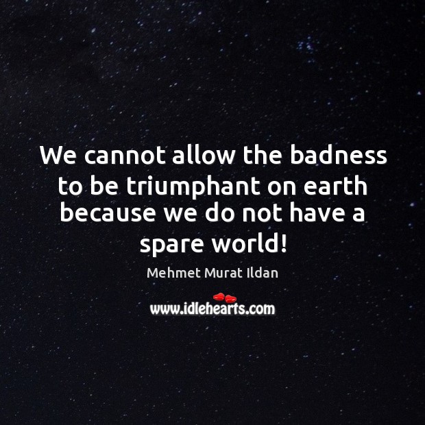 We cannot allow the badness to be triumphant on earth because we 