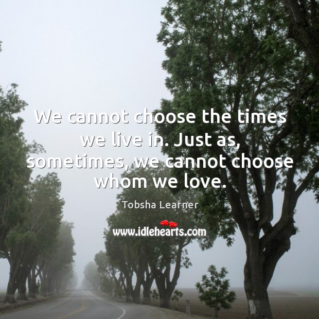 We cannot choose the times we live in. Just as, sometimes, we cannot choose whom we love. Tobsha Learner Picture Quote