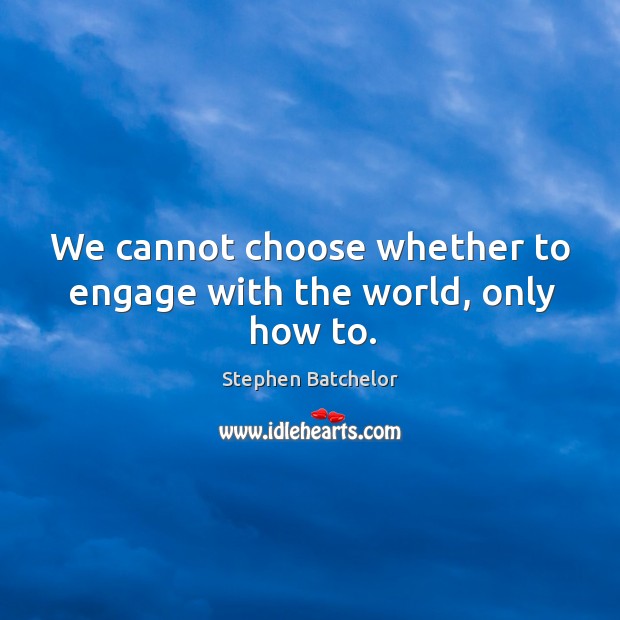 We cannot choose whether to engage with the world, only how to. Image