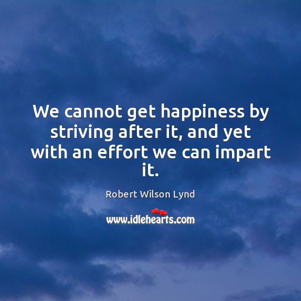 We cannot get happiness by striving after it, and yet with an effort we can impart it. Robert Wilson Lynd Picture Quote