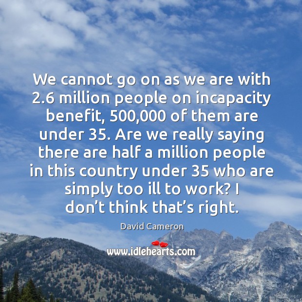 We cannot go on as we are with 2.6 million people on incapacity benefit, 500,000 of them Image