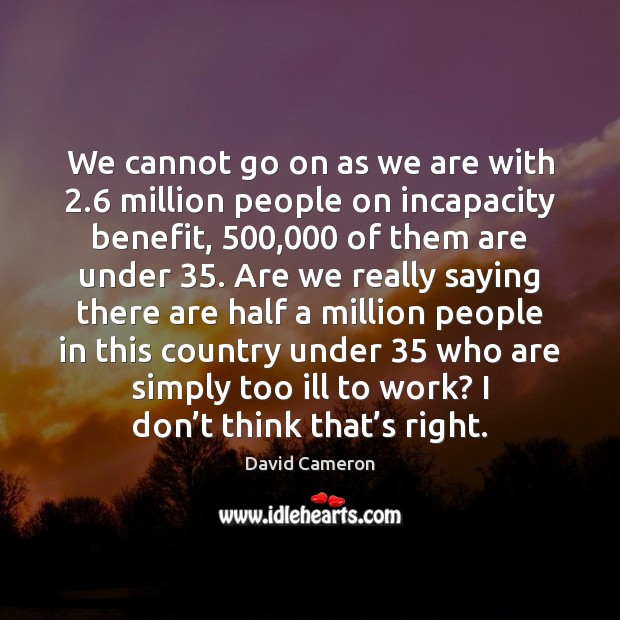 We cannot go on as we are with 2.6 million people on incapacity David Cameron Picture Quote