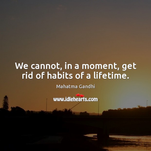 We cannot, in a moment, get rid of habits of a lifetime. 