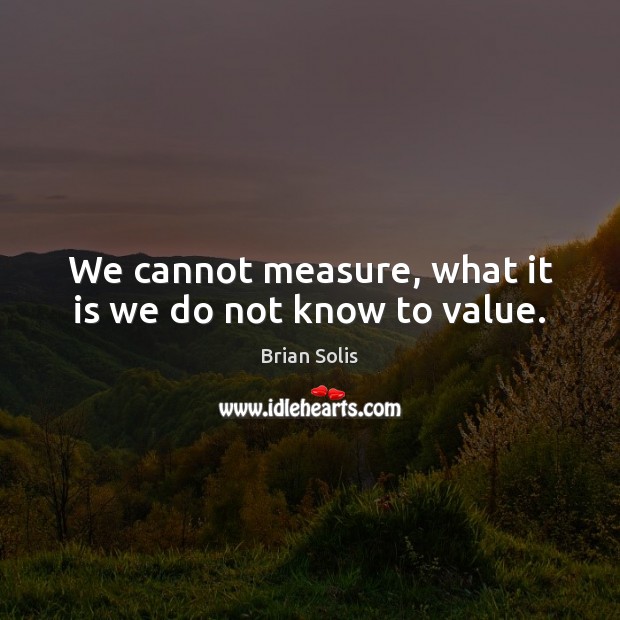 We cannot measure, what it is we do not know to value. Image