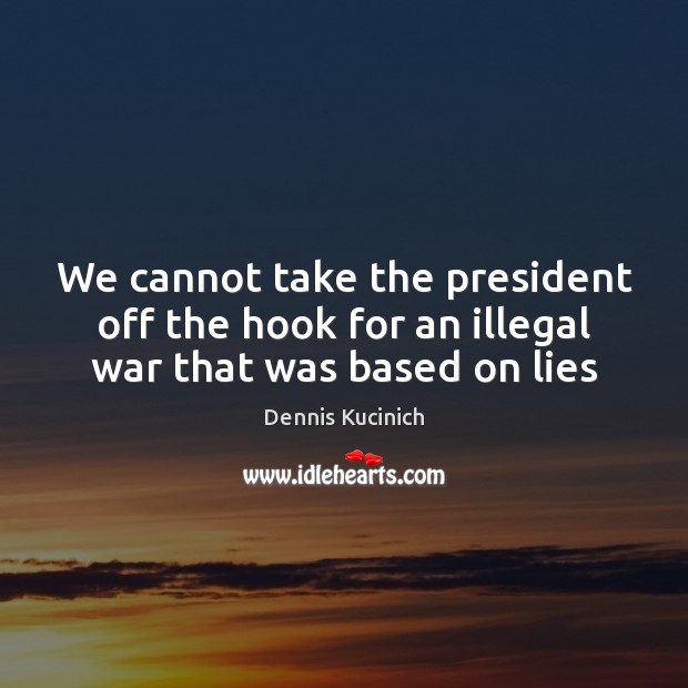 We cannot take the president off the hook for an illegal war that was based on lies Dennis Kucinich Picture Quote