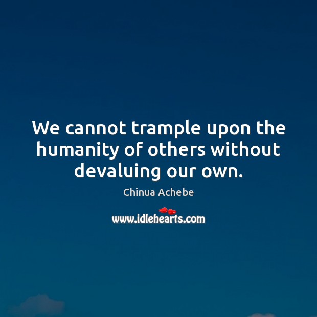 We cannot trample upon the humanity of others without devaluing our own. 