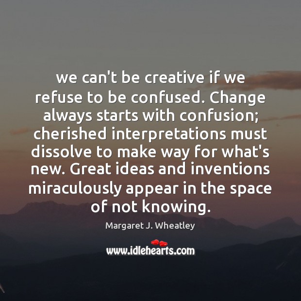 We can’t be creative if we refuse to be confused. Change always 