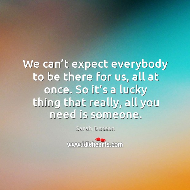 We can’t expect everybody to be there for us, all at once. So it’s a lucky thing that really, all you need is someone. Sarah Dessen Picture Quote