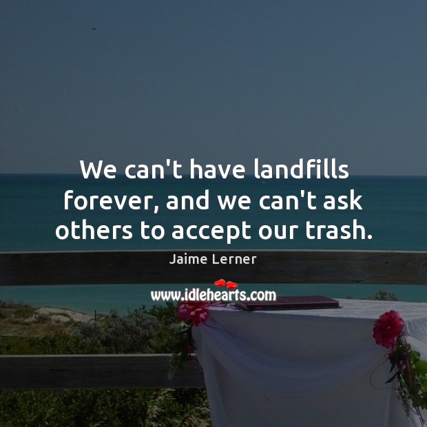 We can’t have landfills forever, and we can’t ask others to accept our trash. Jaime Lerner Picture Quote