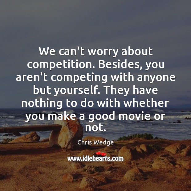We can’t worry about competition. Besides, you aren’t competing with anyone but 