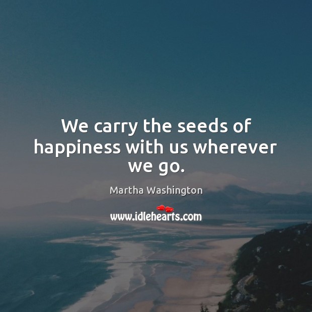 We carry the seeds of happiness with us wherever we go. Martha Washington Picture Quote