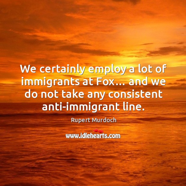 We certainly employ a lot of immigrants at fox… and we do not take any consistent anti-immigrant line. Rupert Murdoch Picture Quote