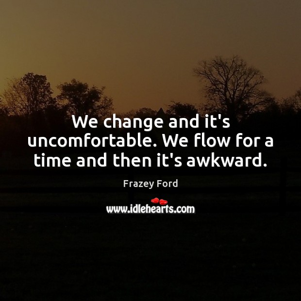 We change and it’s uncomfortable. We flow for a time and then it’s awkward. 