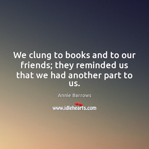 We clung to books and to our friends; they reminded us that we had another part to us. Annie Barrows Picture Quote
