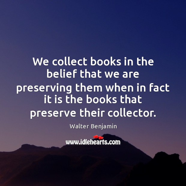 We collect books in the belief that we are preserving them when Walter Benjamin Picture Quote