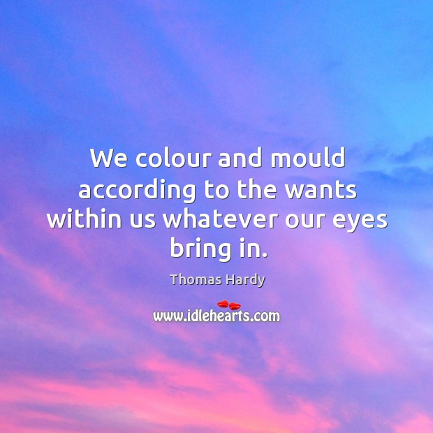 We colour and mould according to the wants within us whatever our eyes bring in. Thomas Hardy Picture Quote