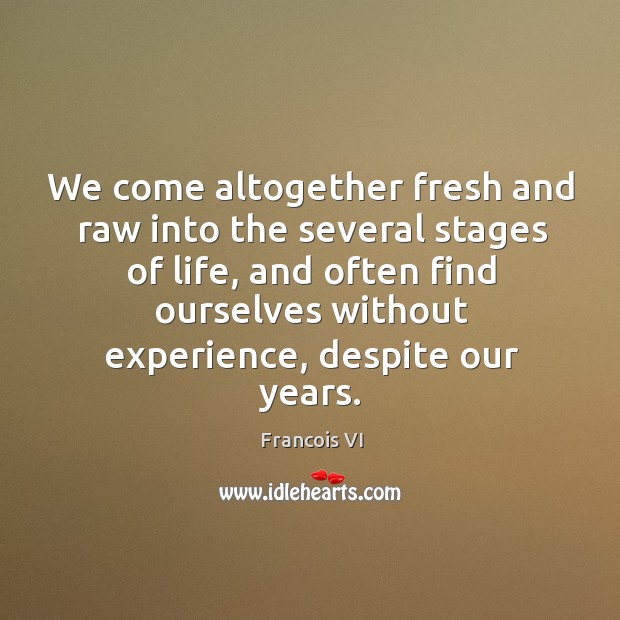 We come altogether fresh and raw into the several stages of life 