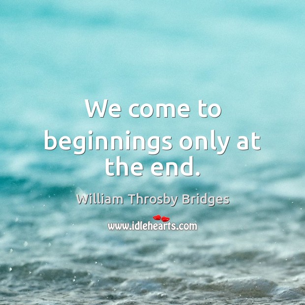 We come to beginnings only at the end. William Throsby Bridges Picture Quote