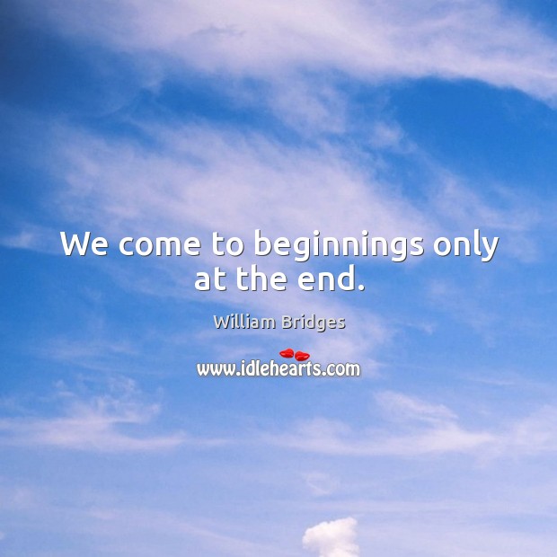 We come to beginnings only at the end. William Bridges Picture Quote