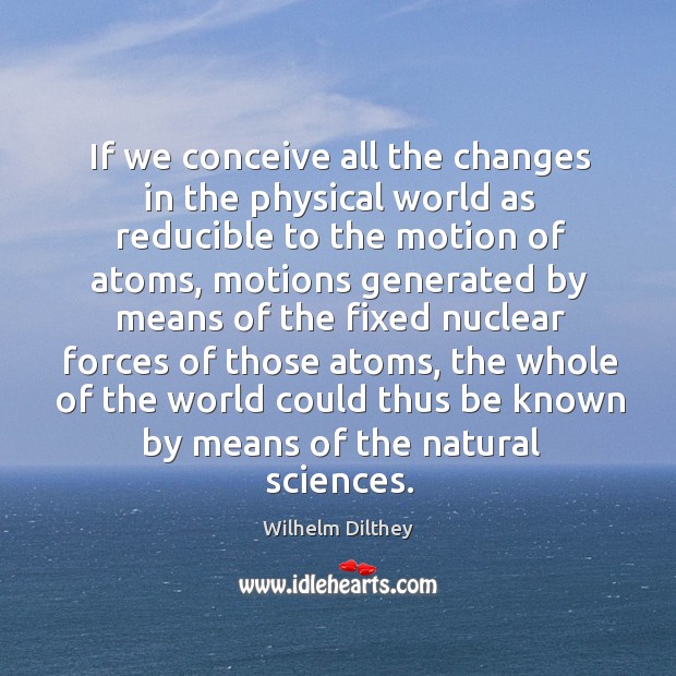 We conceive all the changes in the physical world as reducible to the motion of atoms Wilhelm Dilthey Picture Quote