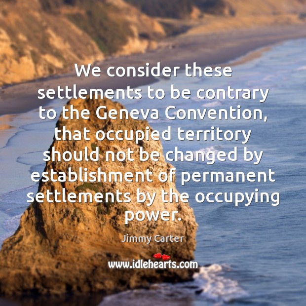 We consider these settlements to be contrary to the Geneva Convention, that Jimmy Carter Picture Quote