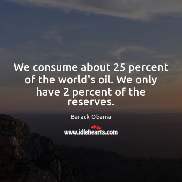 We consume about 25 percent of the world’s oil. We only have 2 percent of the reserves. Barack Obama Picture Quote