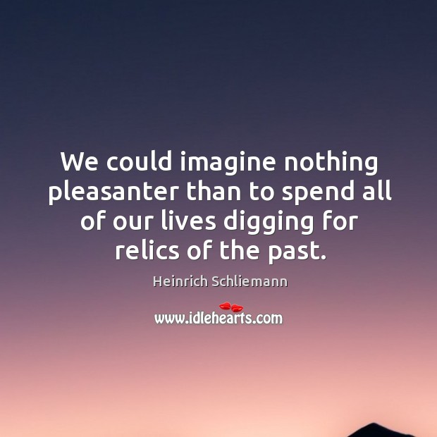 We could imagine nothing pleasanter than to spend all of our lives digging for relics of the past. Heinrich Schliemann Picture Quote