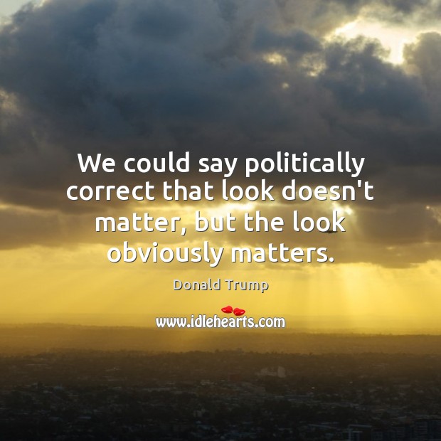 We could say politically correct that look doesn’t matter, but the look obviously matters. Donald Trump Picture Quote