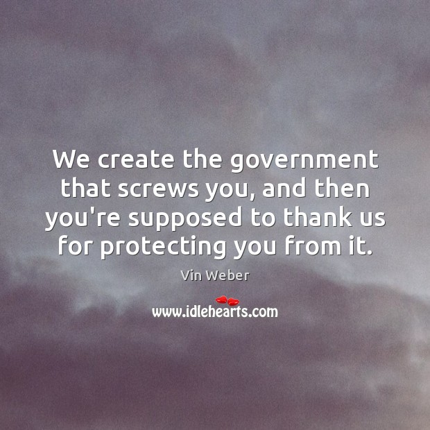 We create the government that screws you, and then you’re supposed to 