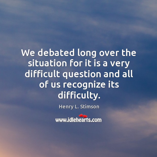 We debated long over the situation for it is a very difficult question and all of us recognize its difficulty. Henry L. Stimson Picture Quote
