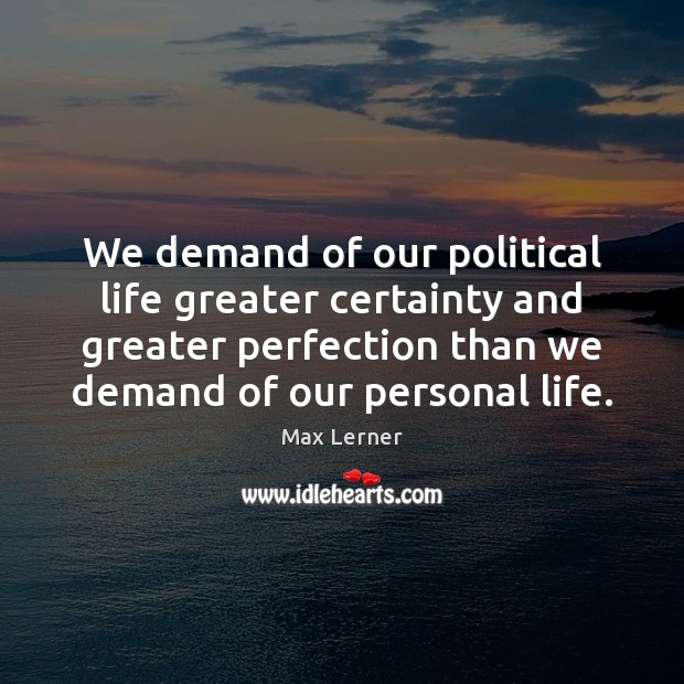 We demand of our political life greater certainty and greater perfection than 