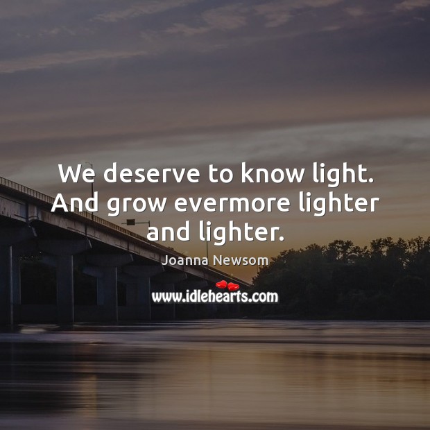 We deserve to know light. And grow evermore lighter and lighter. Joanna Newsom Picture Quote