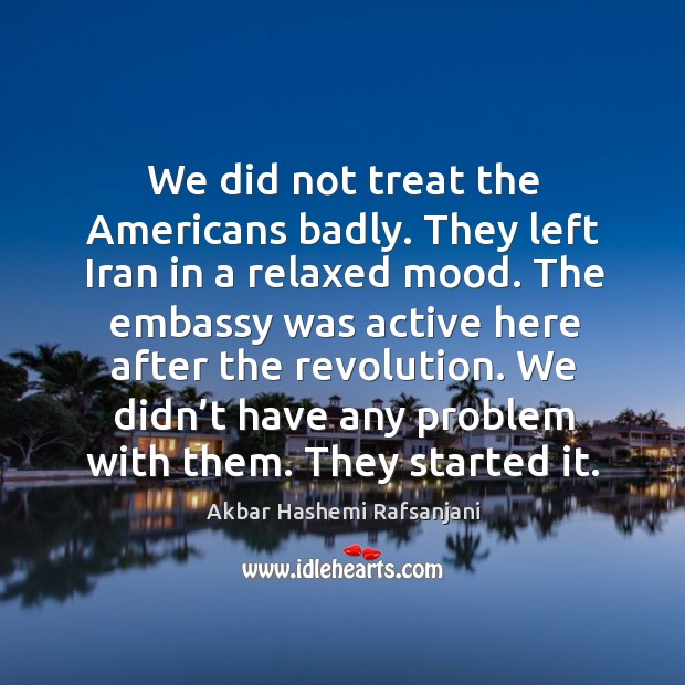We did not treat the americans badly. They left iran in a relaxed mood. Akbar Hashemi Rafsanjani Picture Quote