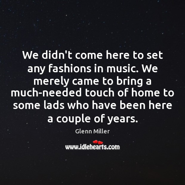 We didn’t come here to set any fashions in music. We merely 