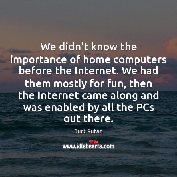 We didn’t know the importance of home computers before the Internet. We 