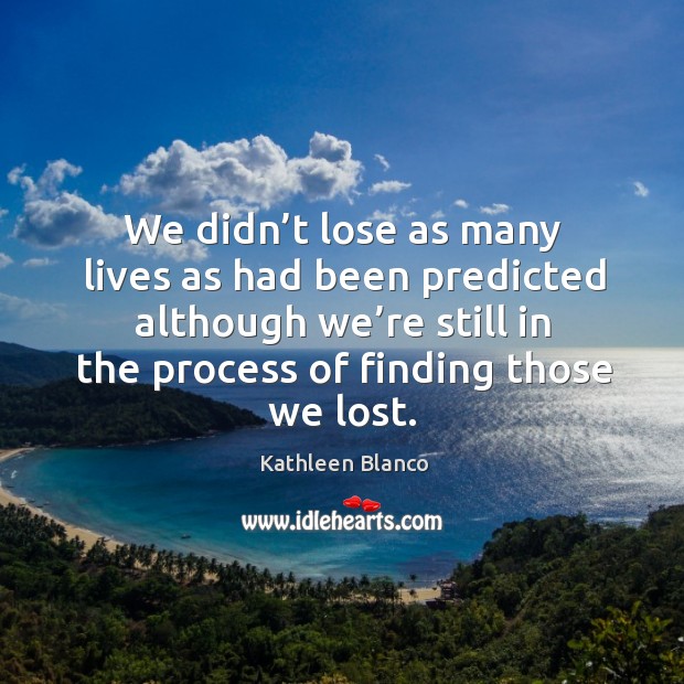 We didn’t lose as many lives as had been predicted although we’re still in the process of finding those we lost. Kathleen Blanco Picture Quote