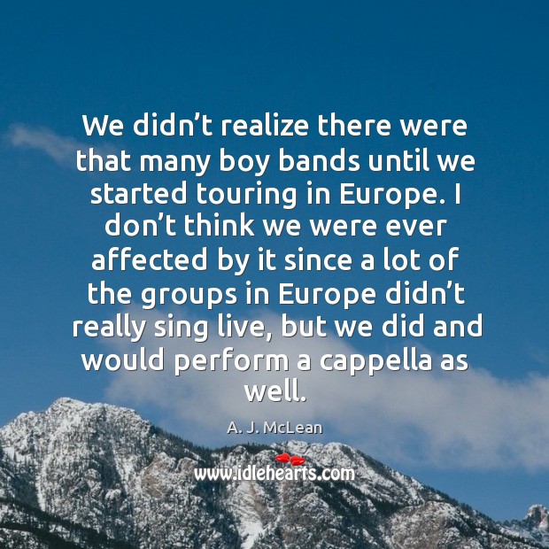 We didn’t realize there were that many boy bands until we started touring in europe. 
