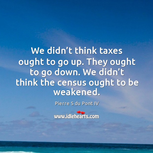 We didn’t think taxes ought to go up. They ought to go down. We didn’t think the census ought to be weakened. Pierre S du Pont IV Picture Quote
