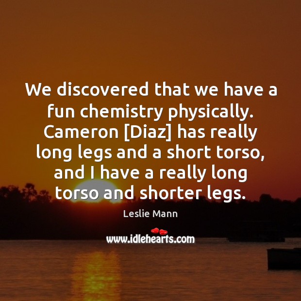 We discovered that we have a fun chemistry physically. Cameron [Diaz] has 
