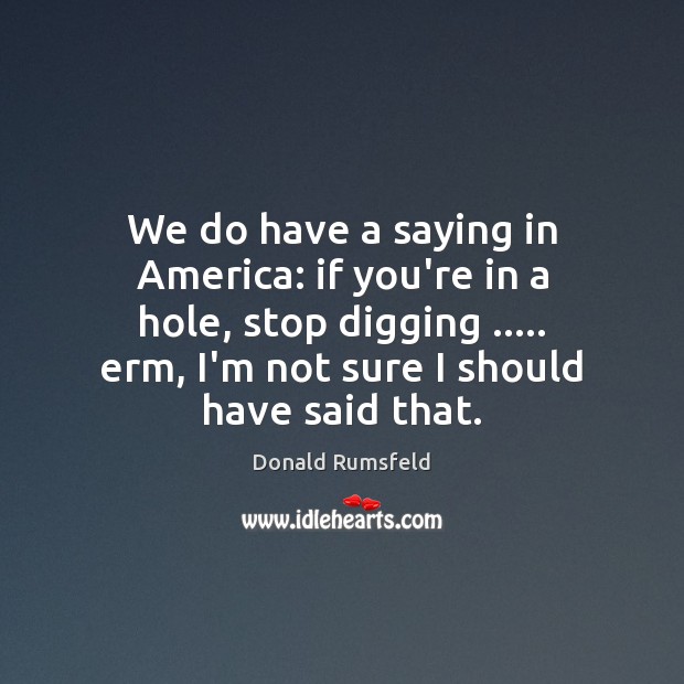 We do have a saying in America: if you’re in a hole, Donald Rumsfeld Picture Quote