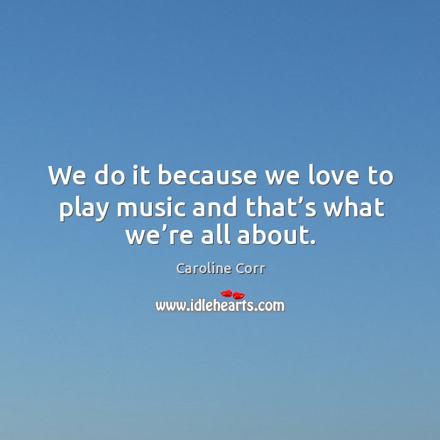 We do it because we love to play music and that’s what we’re all about. Caroline Corr Picture Quote