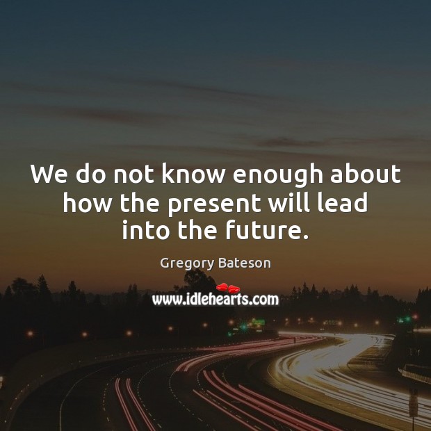 We do not know enough about how the present will lead into the future. Gregory Bateson Picture Quote